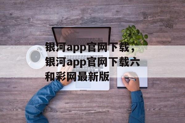 银河app官网下载，银河app官网下载六和彩网最新版