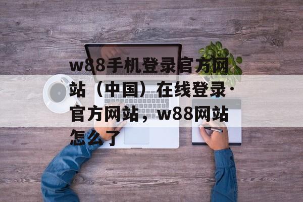 w88手机登录官方网站（中国）在线登录·官方网站，w88网站怎么了